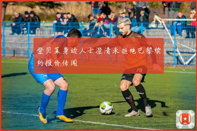 登贝莱身边人士澄清未拒绝巴黎续约报价传闻