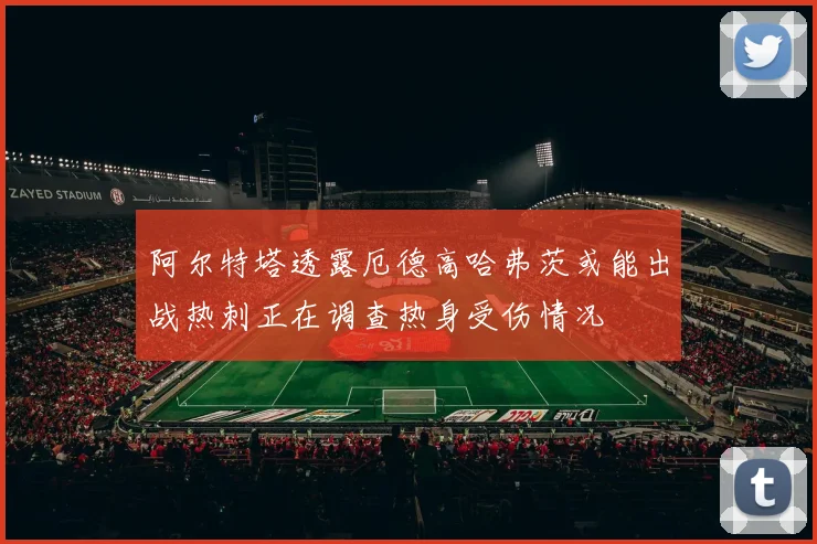 阿尔特塔透露厄德高哈弗茨或能出战热刺正在调查热身受伤情况