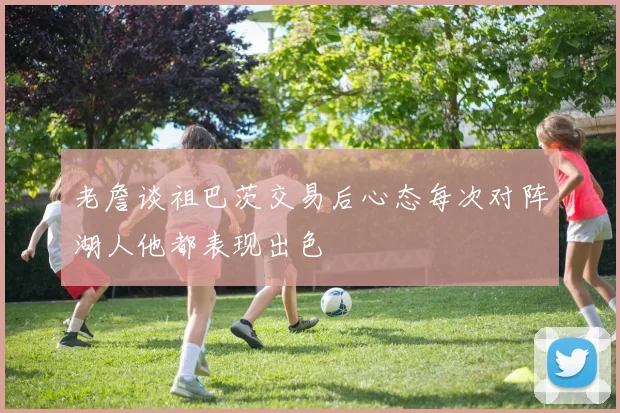 老詹谈祖巴茨交易后心态每次对阵湖人他都表现出色