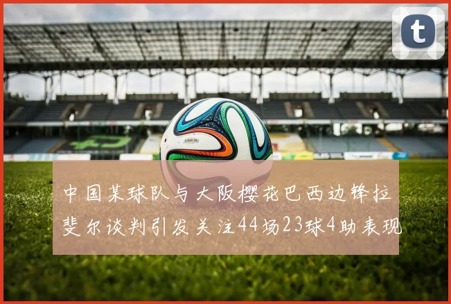 中国某球队与大阪樱花巴西边锋拉斐尔谈判引发关注44场23球4助表现抢眼