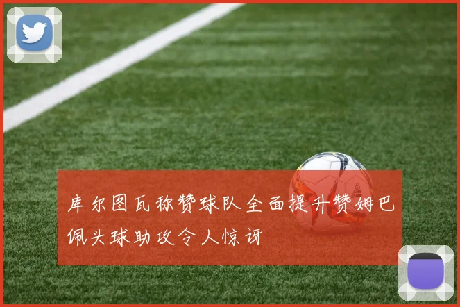 库尔图瓦称赞球队全面提升赞姆巴佩头球助攻令人惊讶