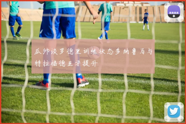 瓜帅谈罗德里训练状态多纳鲁马与特拉福德互学提升