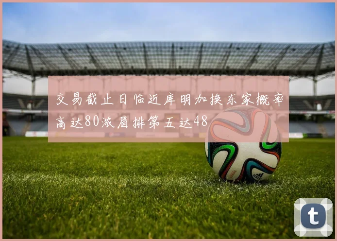 交易截止日临近库明加换东家概率高达80浓眉排第五达48