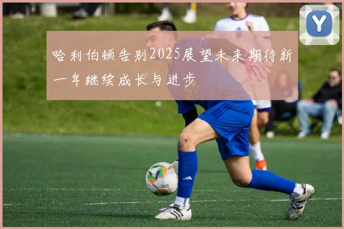 哈利伯顿告别2025展望未来期待新一年继续成长与进步