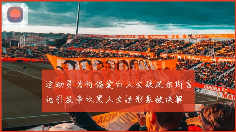 运动员为何偏爱白人女孩皮尔斯言论引发争议黑人女性形象被误解