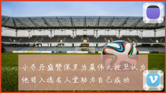 小乔丹盛赞保罗为最伟大控卫认为他将入选名人堂助力自己成功