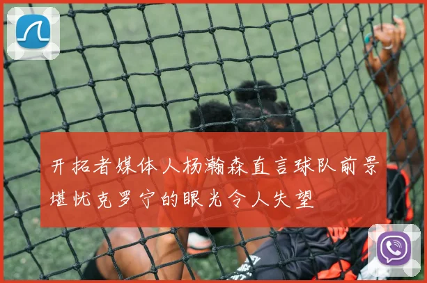 开拓者媒体人杨瀚森直言球队前景堪忧克罗宁的眼光令人失望
