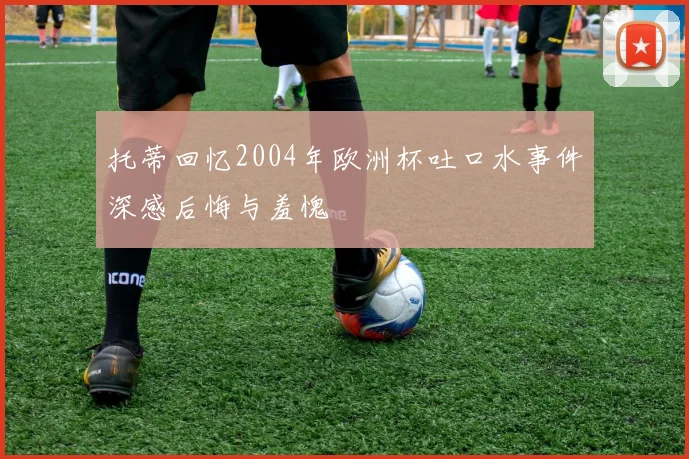 托蒂回忆2004年欧洲杯吐口水事件深感后悔与羞愧