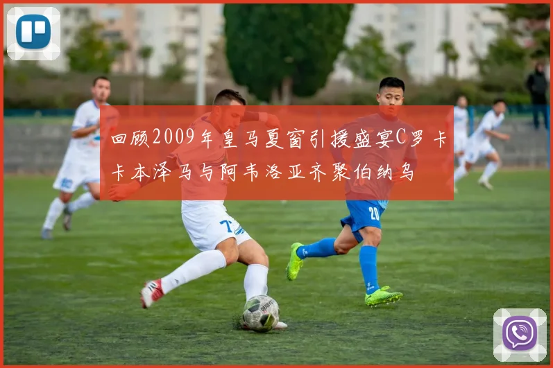 回顾2009年皇马夏窗引援盛宴C罗卡卡本泽马与阿韦洛亚齐聚伯纳乌