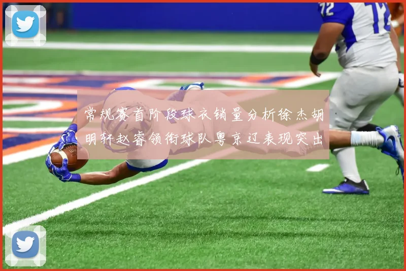 常规赛首阶段球衣销量分析徐杰胡明轩赵睿领衔球队粤京辽表现突出
