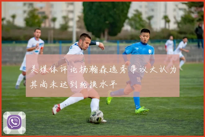 美媒体评论杨瀚森选秀争议大认为其尚未达到轮换水平