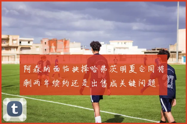 阿森纳面临抉择哈弗茨明夏合同将剩两年续约还是出售成关键问题
