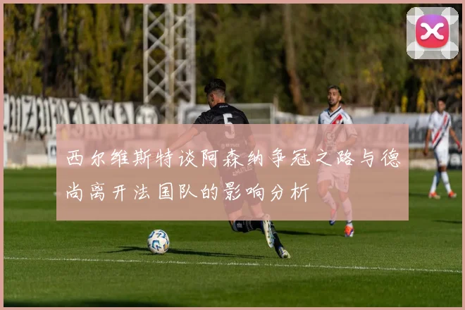 西尔维斯特谈阿森纳争冠之路与德尚离开法国队的影响分析