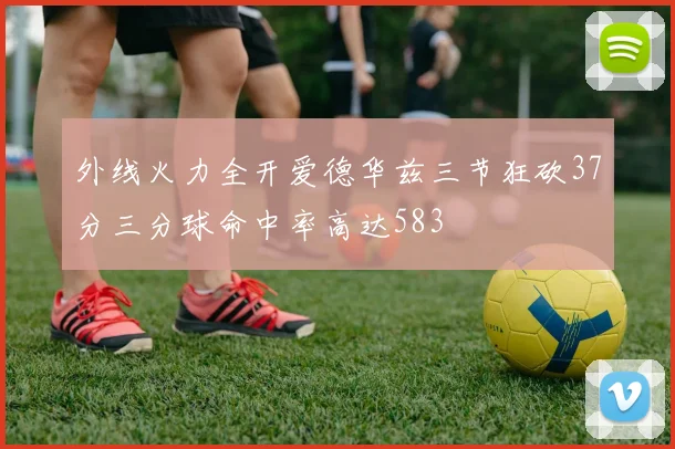 外线火力全开爱德华兹三节狂砍37分三分球命中率高达583